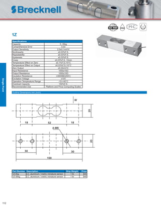 112
1Z
Speciﬁcations
Capacity 5, 30kg
Comprehensive Error 0.03
Output Sensitivity 2.0±0.1mV/V
Nonlinearity ±0.03%F.S.
Repeatability ±0.03%F.S.
Hysteresis ±0.03%F.S.
Creep ±0.03%F.S. 10min
Temperature Effect on Zero ±0.1%F.S./10°C
Temperature Effect on Output ±0.03%F.S./10°C
Zero Output ±0.04mV/V.
Input Resistance 1055±10Ω
Output Resistance 1000±10Ω
Insulation Resistance ≥3000MΩ(50V)
Excitation Voltage ≤10V
Operation Temperature Range -10-+40°C
Overload Capacity 150%F.S.
Recommended Use Platform and Price Computing Scales
Part Number Description Ship Weight Price
1Z-5kg LC, aluminum / metric miniature sensor 1 lb $40
1Z-30kg LC, aluminum / metric miniature sensor 1 lb $40
Outline Dimensions mm (inch)
SinglePoint
 