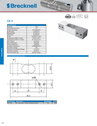 114
CF-1
Speciﬁcations
Capacity 1kg
Comprehensive Error 0.1
Output Sensitivity 0.5±0.05mV/V
Nonlinearity ±0.05%F.S.
Repeatability ±0.05%F.S.
Hysteresis ±0.05%F.S.
Creep ±0.05%F.S. 5min
Temperature Effect on Zero ±0.2F.S./10°C
Temperature Effect on Output ±0.1%F.S./10°C
Zero Output ±0.5mV/V
Input Resistance 350±20Ω
Output Resistance 350±20Ω
Insulation Resistance ≥2000MΩ(50V)
Excitation Voltage ≤6V
Operation Temperature Range -10-+40°C
Overload Capacity 150%F.S.
Recommended Use Kitchen Scales
Part Number Description Ship Weight Price
CF-1KG LC, aluminum / metric miniature sensor 1 lb $35
Outline Dimensions mm (inch)
SinglePoint
 