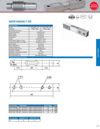 115
Q45X10(8)X6-7.5G
Speciﬁcations
Model Q45x8x6-7.5G Q45x10x6-7.5G
Capacity 200g, 300g 500g, 750g
Comprehensive Error 0.05
Output Sensitivity 0.6±20%mV/V
Nonlinearity ±0.05%F.S.
Repeatability ±0.05%F.S.
Hysteresis ±0.05%F.S.
Creep ±0.05%F.S. 3min
Temperature Effect on Zero ±2.0%F.S./10°C
Temperature Effect on Output ±0.05%F.S./10°C
Zero Output ±0.1mV/V
Input Resistance 1055±10Ω
Output Resistance 1000±10Ω
Insulation Resistance ≥2000MΩ(50V)
Excitation Voltage ≤6V
Operation Temperature Range -10-+40°C
Overload Capacity 150%F.S.
Recommended Use Handable Balances
Part Number Description Ship Weight Price
Q45106-200g LC, aluminum / metric miniature sensor 1 lb $40
Q45x10x6-300g LC, aluminum / metric miniature sensor 1 lb $40
Q45x10x6-500g LC, aluminum / metric miniature sensor 1 lb $40
Q45x10x6-750g LC, aluminum / metric miniature sensor 1 lb $40
Part Number Q45X8X6-7.5G Q45X10X6-7.5G
B 8 10
Outline Dimensions mm (inch)
SinglePoint
 
