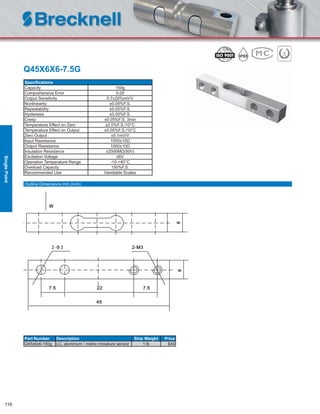 116
Q45X6X6-7.5G
Speciﬁcations
Capacity 150g
Comprehensive Error 0.05
Output Sensitivity 0.7±20%mV/V
Nonlinearity ±0.05%F.S.
Repeatability ±0.05%F.S.
Hysteresis ±0.05%F.S.
Creep ±0.05%F.S. 3min
Temperature Effect on Zero ±2.0%F.S./10°C
Temperature Effect on Output ±0.05%F.S./10°C
Zero Output ±0.1mV/V
Input Resistance 1055±10Ω
Output Resistance 1000±10Ω
Insulation Resistance ≥2000MΩ(50V)
Excitation Voltage ≤6V
Operation Temperature Range -10-+40°C
Overload Capacity 150%F.S.
Recommended Use Handable Scales
Part Number Description Ship Weight Price
Q45x6x6-150g LC, aluminum / metric miniature sensor 1 lb $40
Outline Dimensions mm (inch)
SinglePoint
 