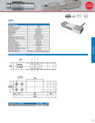 119
DB-1
Speciﬁcations
Capacity 150kg
Comprehensive Error 0.02
Output Sensitivity 2.0±0.2mV/V
Nonlinearity ±0.02%F.S.
Repeatability ±0.02%F.S.
Hysteresis ±0.03%F.S.
Creep ±0.02%F.S. 30min
Temperature Effect on Zero ±0.1%F.S./10°C
Temperature Effect on Output ±0.03%F.S./10°C
Zero Output ±2%F.S.
Input Resistance 395±10Ω
Output Resistance 350±10Ω
Insulation Resistance ≥2000MΩ(50V)
Excitation Voltage ≤10V
Operation Temperature Range -10-+40°C
Overload Capacity 150%F.S.
Recommended Use Platform and Price Computing Scales
Part Number Description Ship Weight Price
DB-1-150KG LC, aluminum miniature sensor 1 lb $85
Outline Dimensions mm (inch)
SinglePoint
 