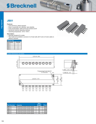 164
JB01
Features:
• Cast aluminum, plastic-sprayed
• Easy to assemble and calibrate, high reliability
• Fully encapsulated, water-proof and moisture proof
• Sensitivity matched adjusting methods
• Operating temperature: -40°C~+85°C
Description:
• Specially designed for scales
• This model are available to connect 2 to 8 load cells with 4-wire or 6-wire cable on
different requests
Part Number Capacity
Ship
Weight Price
JB01-2 2 channel junction boxes plastic 2 lb $165
JB01-3 3 channel junction boxes plastic 2 lb $165
JB01-4 4 channel junction boxes plastic 2 lb $165
JB01-6 6 channel junction boxes plastic 2 lb $165
JB01-8 8 channel junction boxes plastic 2 lb $165
Optional Table
Part Number Channels
JB01-2 2
JB01-3 3
JB01-4 4
JB01-6 6
JB01-8 8
Outline Dimensions mm (inch)
JunctionBox
 