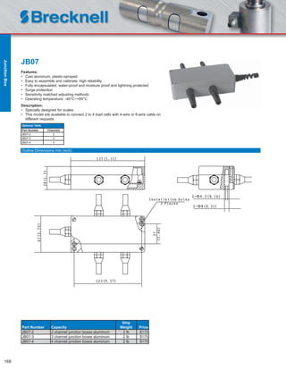 168
JB07
Features:
• Cast aluminum, plastic-sprayed
• Easy to assemble and calibrate, high reliability
• Fully encapsulated, water-proof and moisture proof and lightning protected
• Surge protection
• Sensitivity matched adjusting methods
• Operating temperature: -40°C~+85°C
Description:
• Specially designed for scales
• This model are available to connect 2 to 4 load cells with 4-wire or 6-wire cable on
different requests
Part Number Capacity
Ship
Weight Price
JB07-2 2 channel junction boxes aluminum 2 lb $175
JB07-3 3 channel junction boxes aluminum 2 lb $175
JB07-4 4 channel junction boxes aluminum 2 lb $175
Optional Table
Part Number Channels
JB07-2 2
JB07-3 3
JB07-4 4
Outline Dimensions mm (inch)
JunctionBox
 