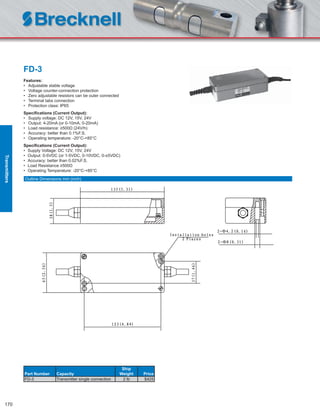 170
FD-3
Features:
• Adjustable stable voltage
• Voltage counter-connection protection
• Zero adjustable resistors can be outer connected
• Terminal tabs connection
• Protection class: IP65
Speciﬁcations (Current Output):
• Supply voltage: DC 12V, 15V, 24V
• Output: 4-20mA (or 0-10mA, 0-20mA)
• Load resistance: ≥500Ω (24V/h)
• Accuracy: better than 0.1%F.S.
• Operating temperature: -20°C-+85°C
Speciﬁcations (Current Output):
• Supply Voltage: DC 12V, 15V, 24V
• Output: 0-5VDC (or 1-5VDC, 0-10VDC, 0-±5VDC)
• Accuracy: better than 0.02%F.S.
• Load Resistance ≥500Ω
• Operating Temperature: -20°C-+85°C
Part Number Capacity
Ship
Weight Price
FD-3 Transmitter single connection 2 lb $425
Outline Dimensions mm (inch)
Transmitters
 