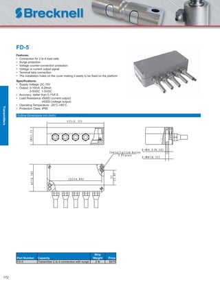 172
FD-5
Features:
• Connection for 2 to 4 load cells
• Surge protection
• Voltage counter-connection protection
• Voltage or current output signal
• Terminal tabs connection
• The installation holes on the cover making it easily to be ﬁxed on the platform
Speciﬁcations:
• Supply Voltage: DC 15V
• Output: 0-10mA 4-20mA
0-5VDC 1-5VDC
• Accuracy: better than 0.1%F.S.
• Load Resistance ≤500Ω (current output)
≥500Ω (voltage output)
• Operating Temperature: -20°C-+85°C
• Protection Class: IP65
Part Number Capacity
Ship
Weight Price
FD-5 Transmitter 2 to 4 connection with surge 2 lb $475
Outline Dimensions mm (inch)
Transmitters
 