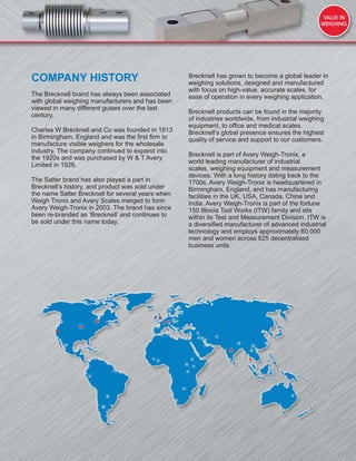 COMPANY HISTORY
The Brecknell brand has always been associated
with global weighing manufacturers and has been
viewed in many different guises over the last
century.
Charles W Brecknell and Co was founded in 1913
in Birmingham, England and was the ﬁrst ﬁrm to
manufacture visible weighers for the wholesale
industry. The company continued to expand into
the 1920s and was purchased by W & T Avery
Limited in 1926.
The Salter brand has also played a part in
Brecknell’s history, and product was sold under
the name Salter Brecknell for several years when
Weigh Tronix and Avery Scales merged to form
Avery Weigh-Tronix in 2003. The brand has since
been re-branded as ‘Brecknell’ and continues to
be sold under this name today.
Brecknell has grown to become a global leader in
weighing solutions, designed and manufactured
with focus on high-value, accurate scales, for
ease of operation in every weighing application.
Brecknell products can be found in the majority
of industries worldwide, from industrial weighing
equipment, to ofﬁce and medical scales.
Brecknell’s global presence ensures the highest
quality of service and support to our customers.
Brecknell is part of Avery Weigh-Tronix, a
world leading manufacturer of industrial
scales, weighing equipment and measurement
devices. With a long history dating back to the
1700s, Avery Weigh-Tronix is headquartered in
Birmingham, England, and has manufacturing
facilities in the UK, USA, Canada, China and
India. Avery Weigh-Tronix is part of the fortune
150 Illinois Tool Works (ITW) family and sits
within its Test and Measurement Division. ITW is
a diversiﬁed manufacturer of advanced industrial
technology and employs approximately 60,000
men and women across 825 decentralised
business units.
 