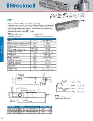 78
H6E
• H6E load cells are available in the capacities 100kg~300kg
• Alloy steel construction, nickel plated, potted by adhesive inside, oil proof, waterproof,
anti-corrosive gas and medium sized making it suitable for all kinds of environments
• Single point with parallel beam, suitable for electronic scales, platform scales, belt
scales and other electronic weighing devices
• Recommended platform size: 400mm x 400mm
Features
• Capacities: 100kg~300kg • High accuracy
• Alloy steel construction • Low proﬁle and easy installation
Speciﬁcations
Capacity kg 100/150/200/300
Accuracy C3
Maximum Number of Veriﬁcation Intervals Nmax 3000
Minimum Load Cell Veriﬁcation Interval Vmin Emax/10000
Combined Error (%FS) ≤±0.020
Creep (%FS/30min) ≤±0.016
Temperature Effect on Sensitivity (%FS/10°C) ≤±0.011
Temperature Effect on Zero (%FS/10°C) ≤±0.015
Output Sensitivity (mV/V) 2.0±0.2/2.0±0.002
Input Resistance (Ω) 384±4/400±20
Output Resistance (Ω) 351±2.0
Insulation Resistance (MΩ) ≥5000 (50VDC)
Zero Balance (%FS) 1.5
Temperature, Compensated (°C) -10~+40
Temperature, Operating (°C) -35~+70
Excitation, Recommended (V) 5~12 (DC)
Excitation, Max (V) 18 (DC)
Safe Overload (%FS) 150
Ultimate Overload (%FS) 300
Corner Correction 0.02% load value/100mm
Part Number Capacity Ship Weight Price
H6E-C3-100KG-2B 100KG alloy steel single point metric 4 lb $355
H6E-C3-150KG-2B 150KG alloy steel single point metric 4 lb $355
H6E-C3-200KG-2B 200KG alloy steel single point metric 4 lb $355
H6E-C3-300KG-2B 300KG alloy steel single point metric 4 lb $355
Wiring:
Shielded 4 conductor cable ɸ5mm
Standard Cable Length: 2m
SinglePoint
 