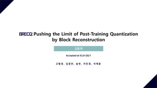 BRECQ:Pushing the Limit of Post-Training Quantization
by Block Reconstruction
김동희
Accepted at ICLR 2021
고 형 권 , 김 창 연 , 송 헌 , 이 민 경 , 이 재 윤
 