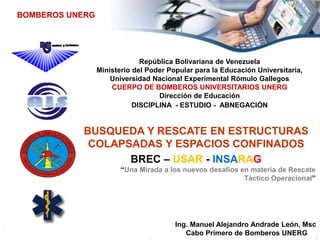 República Bolivariana de Venezuela
Ministerio del Poder Popular para la Educación Universitaria,
Universidad Nacional Experimental Rómulo Gallegos
CUERPO DE BOMBEROS UNIVERSITARIOS UNERG
Dirección de Educación
DISCIPLINA - ESTUDIO - ABNEGACIÓN
BOMBEROS UNERG
BUSQUEDA Y RESCATE EN ESTRUCTURAS
COLAPSADAS Y ESPACIOS CONFINADOS
BREC – USAR - INSARAG
“Una Mirada a los nuevos desafíos en materia de Rescate
Táctico Operacional”
Ing. Manuel Alejandro Andrade León, Msc
Cabo Primero de Bomberos UNERG
 
