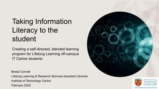 Taking Information
Literacy to the
student
Creating a self-directed, blended learning
program for Lifelong Learning off-campus
IT Carlow students
Breda Connell
Lifelong Learning & Research Services Assistant Librarian
Institute of Technology Carlow
February 2022
 