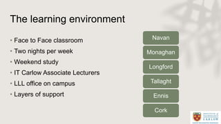 The learning environment
• Face to Face classroom
• Two nights per week
• Weekend study
• IT Carlow Associate Lecturers
• ...