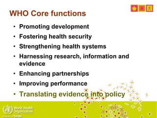 WHO Core functions
• Promoting development
• Fostering health security
• Strengthening health systems
• Harnessing research, information and
evidence
• Enhancing partnerships
• Improving performance
• Translating evidence into policy
 
