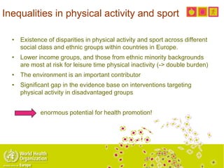 Inequalities in physical activity and sport
• Existence of disparities in physical activity and sport across different
social class and ethnic groups within countries in Europe.
• Lower income groups, and those from ethnic minority backgrounds
are most at risk for leisure time physical inactivity (-> double burden)
• The environment is an important contributor
• Significant gap in the evidence base on interventions targeting
physical activity in disadvantaged groups
enormous potential for health promotion!
 
