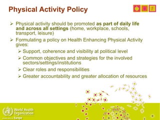 Physical Activity Policy
 Physical activity should be promoted as part of daily life
and across all settings (home, workplace, schools,
transport, leisure)
 Formulating a policy on Health Enhancing Physical Activity
gives:
 Support, coherence and visibility at political level
 Common objectives and strategies for the involved
sectors/settings/institutions
 Clear roles and responsibilities
 Greater accountability and greater allocation of resources
 