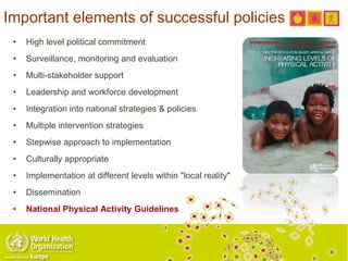 Important elements of successful policies
• High level political commitment
• Surveillance, monitoring and evaluation
• Multi-stakeholder support
• Leadership and workforce development
• Integration into national strategies & policies
• Multiple intervention strategies
• Stepwise approach to implementation
• Culturally appropriate
• Implementation at different levels within "local reality"
• Dissemination
• National Physical Activity Guidelines
 