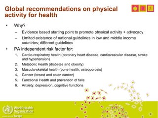 Global recommendations on physical
activity for health
• Why?
– Evidence based starting point to promote physical activity + advocacy
– Limited existence of national guidelines in low and middle income
countries; different guidelines
• PA independent risk factor for:
1. Cardio-respiratory health (coronary heart disease, cardiovascular disease, stroke
and hypertension)
2. Metabolic Health (diabetes and obesity)
3. Musculo-skeletal health (bone health, osteoporosis)
4. Cancer (breast and colon cancer)
5. Functional Health and prevention of falls
6. Anxiety, depression, cognitive functions
 