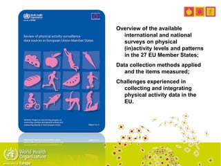 Overview of the available
international and national
surveys on physical
(in)activity levels and patterns
in the 27 EU Member States;
Data collection methods applied
and the items measured;
Challenges experienced in
collecting and integrating
physical activity data in the
EU.
 