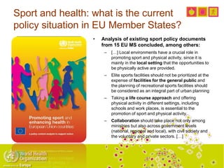 Sport and health: what is the current
policy situation in EU Member States?
• Analysis of existing sport policy documents
from 15 EU MS concluded, among others:
– […] Local environments have a crucial role in
promoting sport and physical activity, since it is
mainly in the local setting that the opportunities to
be physically active are provided.
– Elite sports facilities should not be prioritized at the
expense of facilities for the general public and
the planning of recreational sports facilities should
be considered as an integral part of urban planning
– Taking a life course approach and offering
physical activity in different settings, including
schools and work places, is essential to the
promotion of sport and physical activity.
– Collaboration should take place not only among
ministries but also across government levels
(national, regional and local), with civil society and
the voluntary and private sectors. […]
 