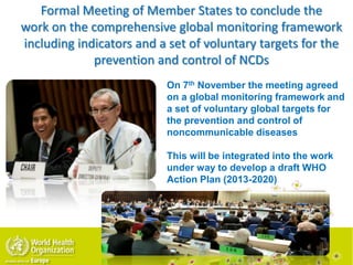 Formal Meeting of Member States to conclude the
work on the comprehensive global monitoring framework
including indicators and a set of voluntary targets for the
prevention and control of NCDs
On 7th November the meeting agreed
on a global monitoring framework and
a set of voluntary global targets for
the prevention and control of
noncommunicable diseases
This will be integrated into the work
under way to develop a draft WHO
Action Plan (2013-2020)
 