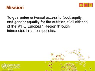 To guarantee universal access to food, equity
and gender equality for the nutrition of all citizens
of the WHO European Region through
intersectoral nutrition policies.
Mission
 