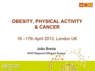 OBESITY, PHYSICAL ACTIVITY
& CANCER
16 –17th April 2013, London UK
João Breda
WHO Regional Office for Europe
 