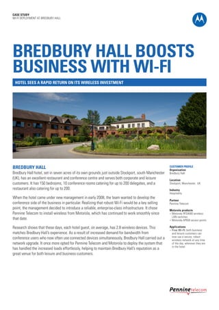 CASE STUDY
WI-FI DEPLOYMENT AT BREDBURY HALL

BREDBURY HALL BOOSTS
BUSINESS WITH WI-FI
HOTEL SEES A RAPID RETURN ON ITS WIRELESS INVESTMENT

BREDBURY HALL

Bredbury Hall hotel, set in seven acres of its own grounds just outside Stockport, south Manchester
(UK), has an excellent restaurant and conference centre and serves both corporate and leisure
customers. It has 150 bedrooms, 10 conference rooms catering for up to 200 delegates, and a
restaurant also catering for up to 200.
When the hotel came under new management in early 2008, the team wanted to develop the
conference side of the business in particular. Realizing that robust Wi-Fi would be a key selling
point, the management decided to introduce a reliable, enterprise-class infrastructure. It chose
Pennine Telecom to install wireless from Motorola, which has continued to work smoothly since
that date.
Research shows that these days, each hotel guest, on average, has 2.8 wireless devices. This
matches Bredbury Hall’s experience. As a result of increased demand for bandwidth from
conference users who now often use connected devices simultaneously, Bredbury Hall carried out a
network upgrade. It once more opted for Pennine Telecom and Motorola to deploy the system that
has handled the increased loads effortlessly, helping to maintain Bredbury Hall’s reputation as a
great venue for both leisure and business customers.

CUSTOMER PROFILE
Organisation
Bredbury Hall
Location
Stockport, Manchester, UK
Industry
Hospitality
Partner
Pennine Telecom
Motorola products
l	 Motorola RFS4000 wireless
LAN switches
l	 Motorola AP650 access points
Applications
l	 Free Wi-FI: both business
and leisure customers can
now use a secure, robust
wireless network at any time
of the day, wherever they are
in the hotel

 