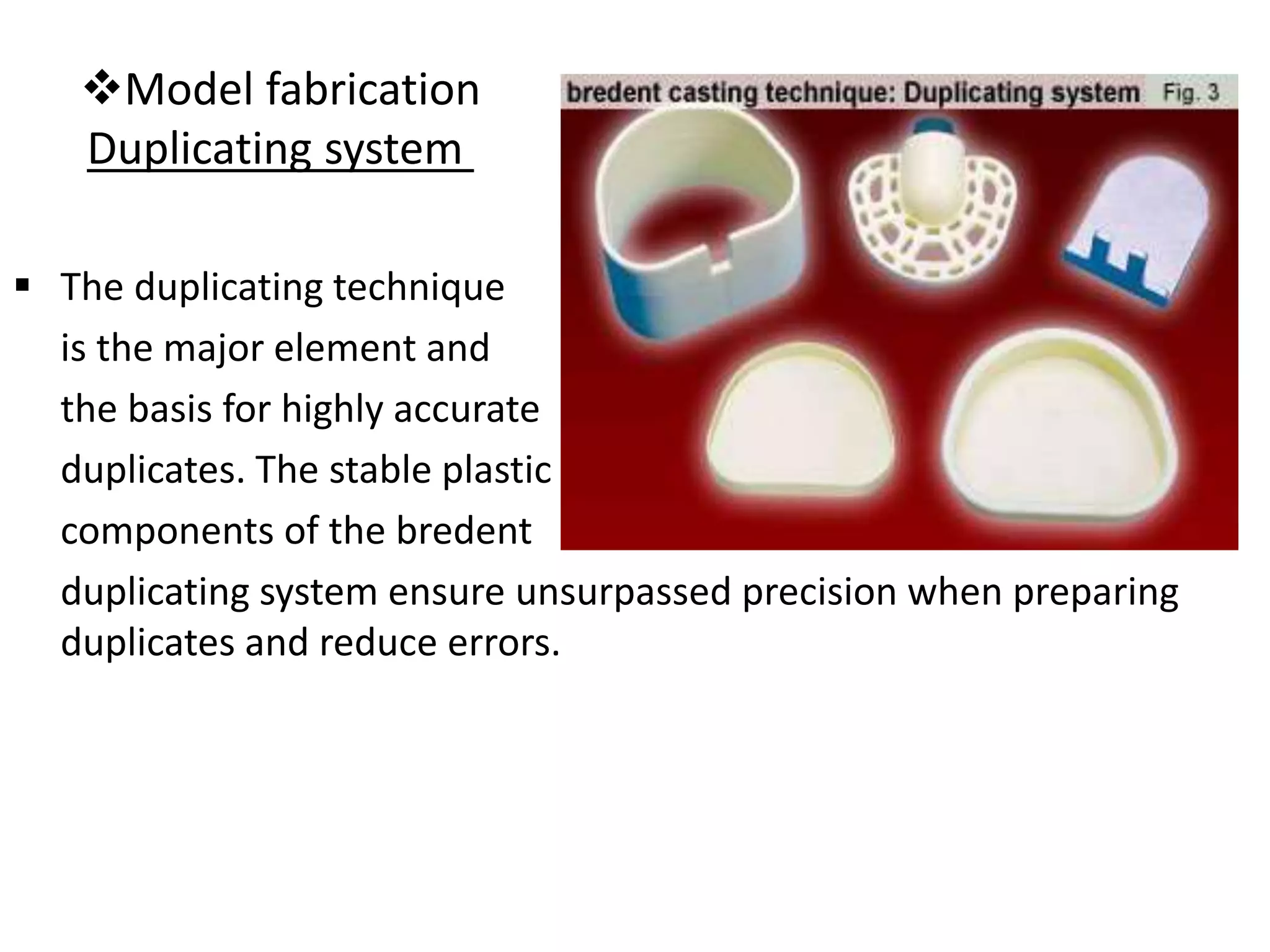 Model fabrication
Duplicating system
 The duplicating technique
is the major element and
the basis for highly accurate
duplicates. The stable plastic
components of the bredent
duplicating system ensure unsurpassed precision when preparing
duplicates and reduce errors.
 
