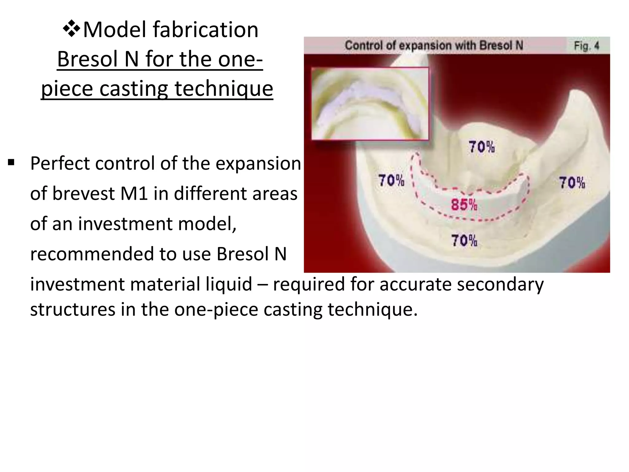 Model fabrication
Bresol N for the one-
piece casting technique
 Perfect control of the expansion
of brevest M1 in different areas
of an investment model,
recommended to use Bresol N
investment material liquid – required for accurate secondary
structures in the one-piece casting technique.
 