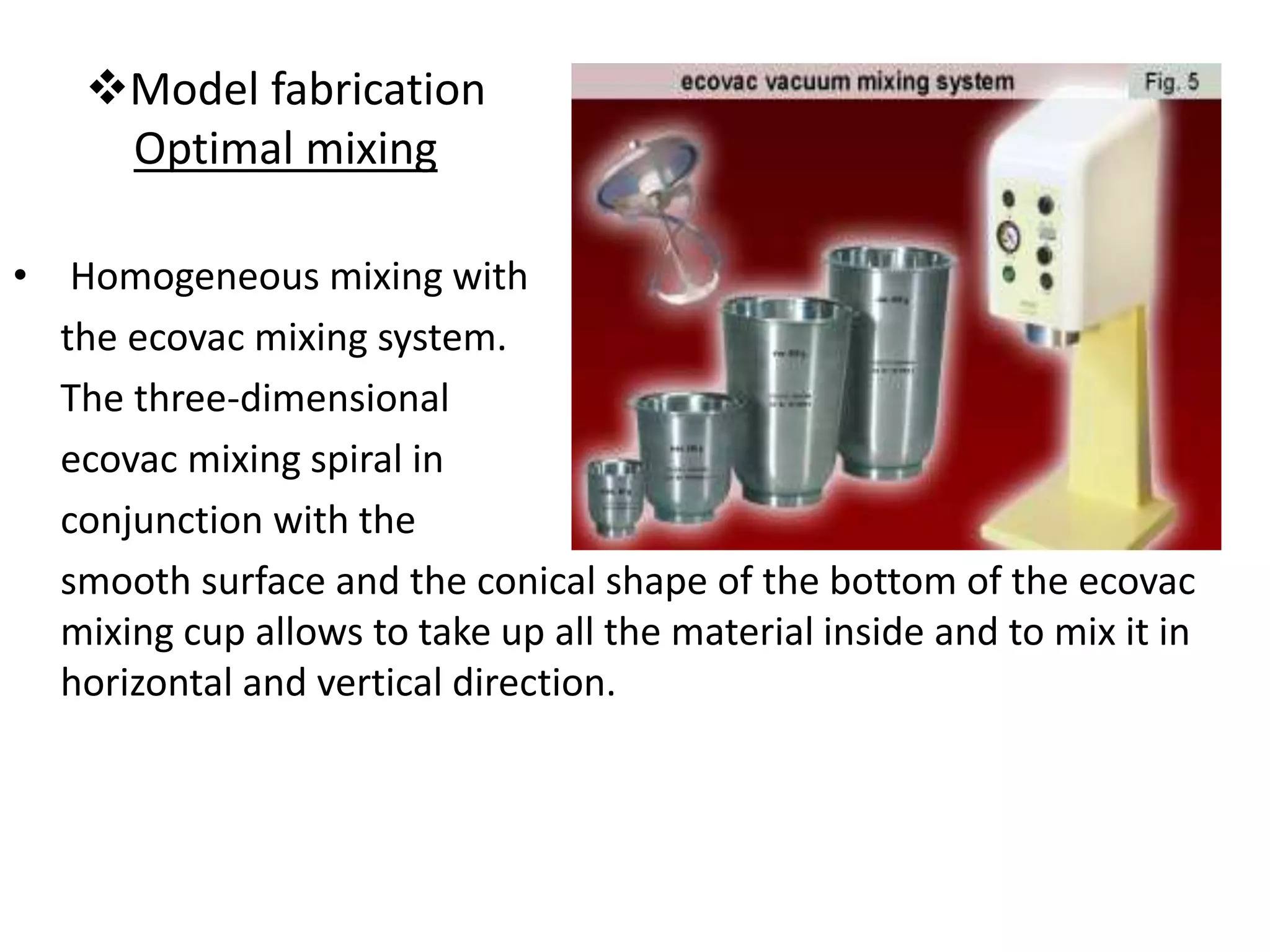 Model fabrication
Optimal mixing
• Homogeneous mixing with
the ecovac mixing system.
The three-dimensional
ecovac mixing spiral in
conjunction with the
smooth surface and the conical shape of the bottom of the ecovac
mixing cup allows to take up all the material inside and to mix it in
horizontal and vertical direction.
 