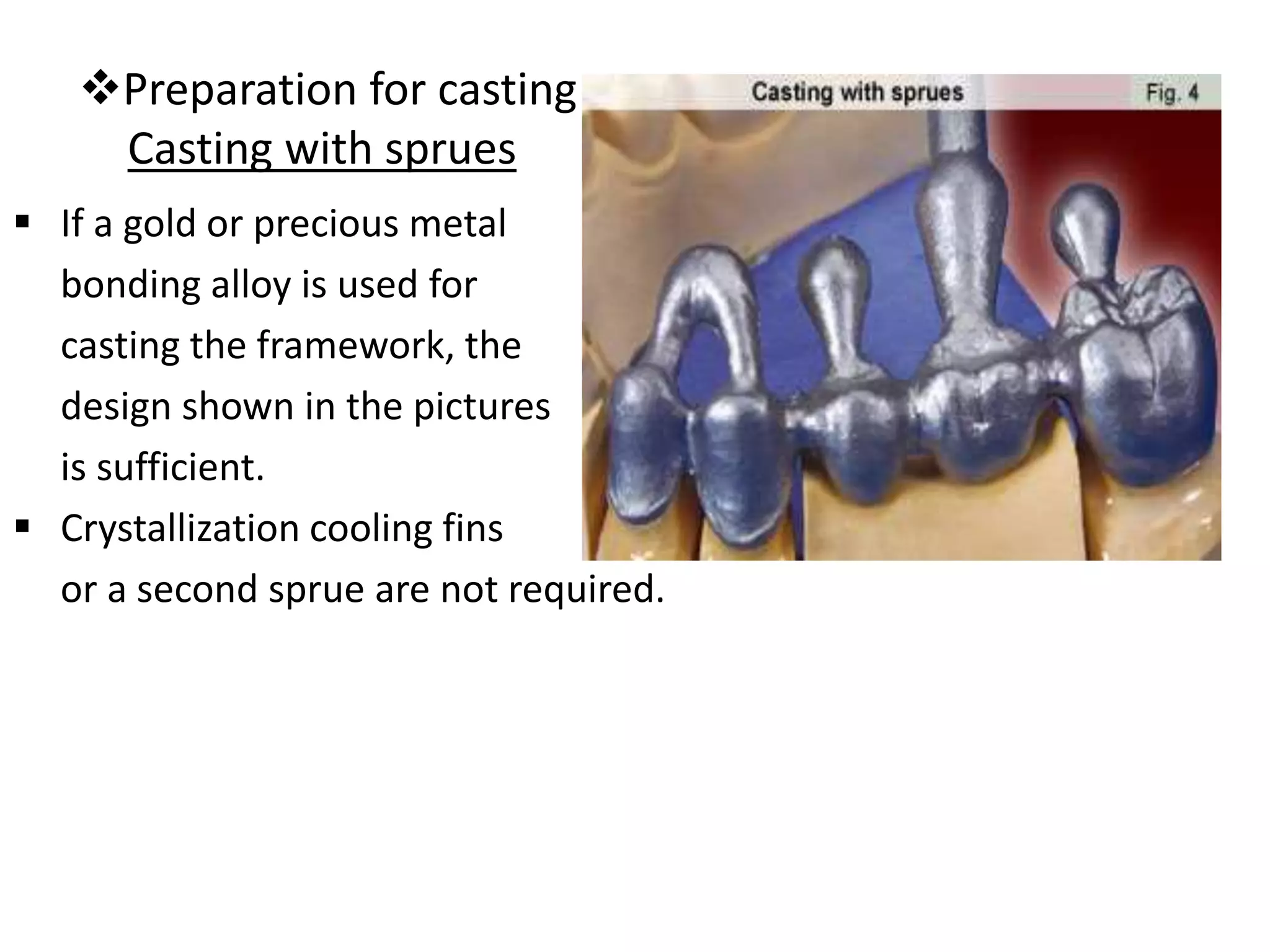 Preparation for casting
Casting with sprues
 If a gold or precious metal
bonding alloy is used for
casting the framework, the
design shown in the pictures
is sufficient.
 Crystallization cooling fins
or a second sprue are not required.
 