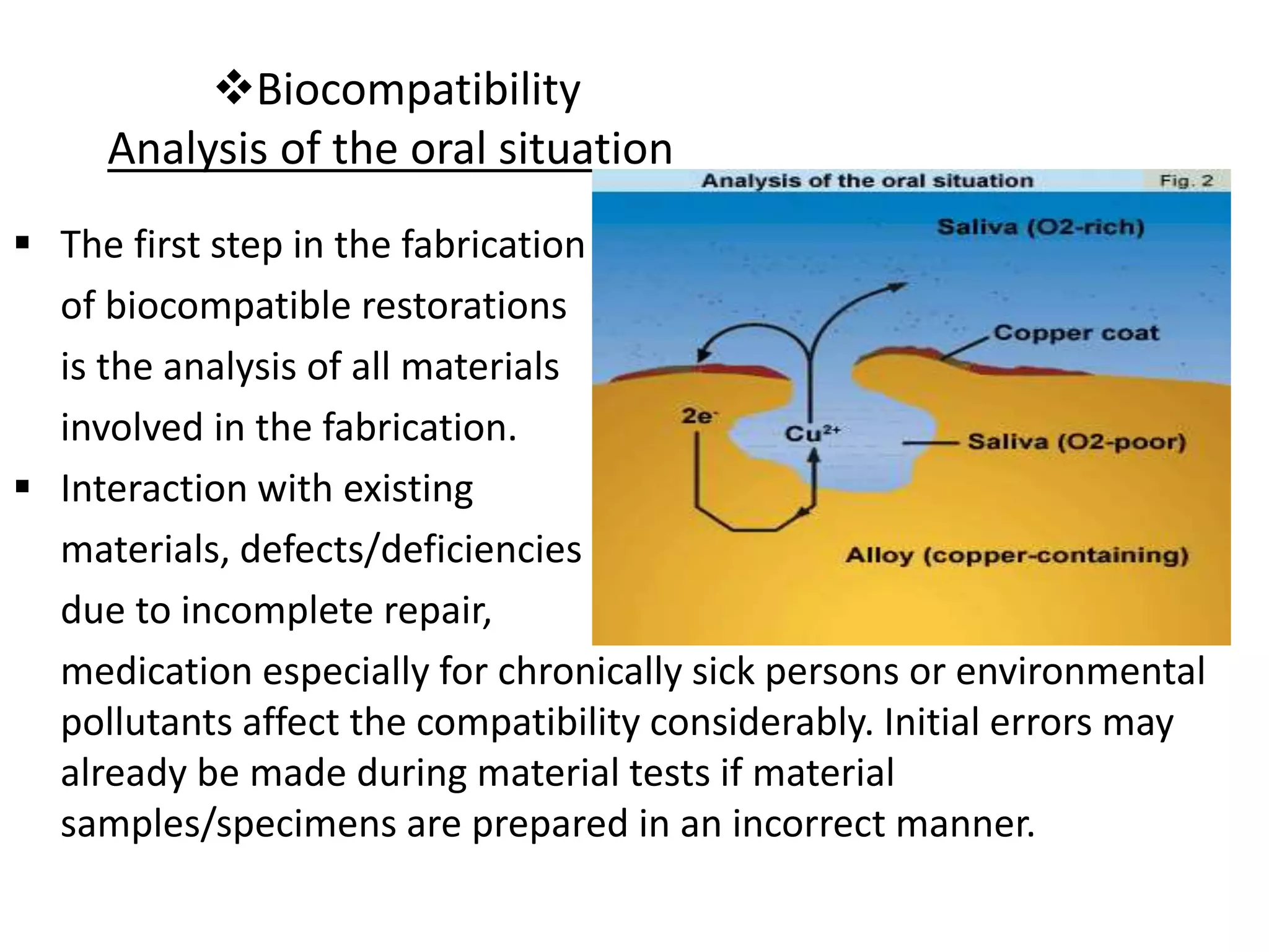 Biocompatibility
Analysis of the oral situation
 The first step in the fabrication
of biocompatible restorations
is the analysis of all materials
involved in the fabrication.
 Interaction with existing
materials, defects/deficiencies
due to incomplete repair,
medication especially for chronically sick persons or environmental
pollutants affect the compatibility considerably. Initial errors may
already be made during material tests if material
samples/specimens are prepared in an incorrect manner.
 