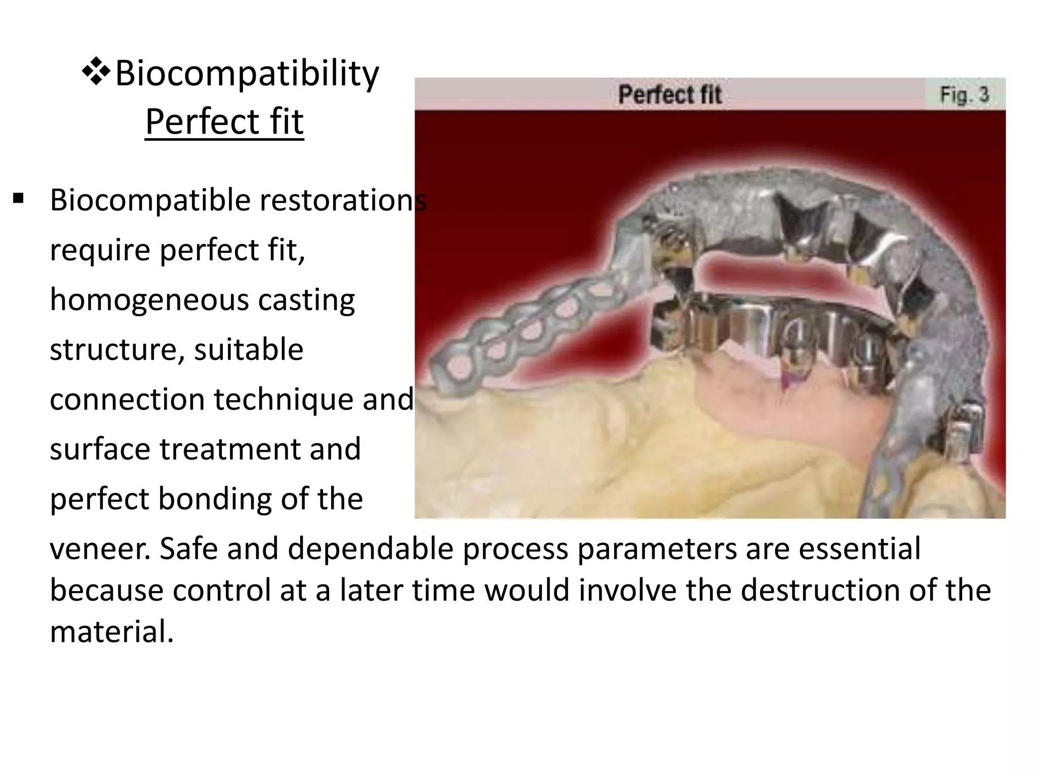 Biocompatibility
Perfect fit
 Biocompatible restorations
require perfect fit,
homogeneous casting
structure, suitable
connection technique and
surface treatment and
perfect bonding of the
veneer. Safe and dependable process parameters are essential
because control at a later time would involve the destruction of the
material.
 