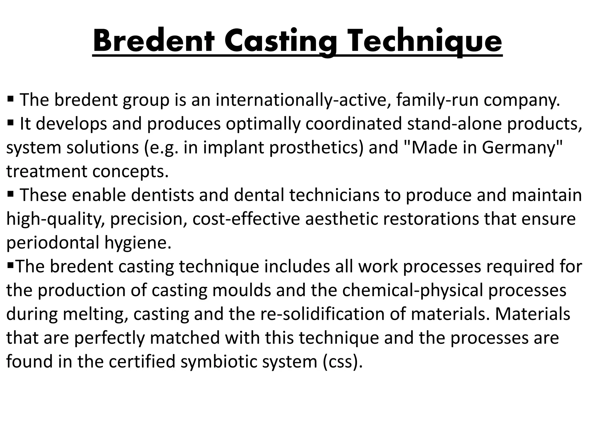 Bredent Casting Technique
 The bredent group is an internationally-active, family-run company.
 It develops and produces optimally coordinated stand-alone products,
system solutions (e.g. in implant prosthetics) and "Made in Germany"
treatment concepts.
 These enable dentists and dental technicians to produce and maintain
high-quality, precision, cost-effective aesthetic restorations that ensure
periodontal hygiene.
The bredent casting technique includes all work processes required for
the production of casting moulds and the chemical-physical processes
during melting, casting and the re-solidification of materials. Materials
that are perfectly matched with this technique and the processes are
found in the certified symbiotic system (css).
 