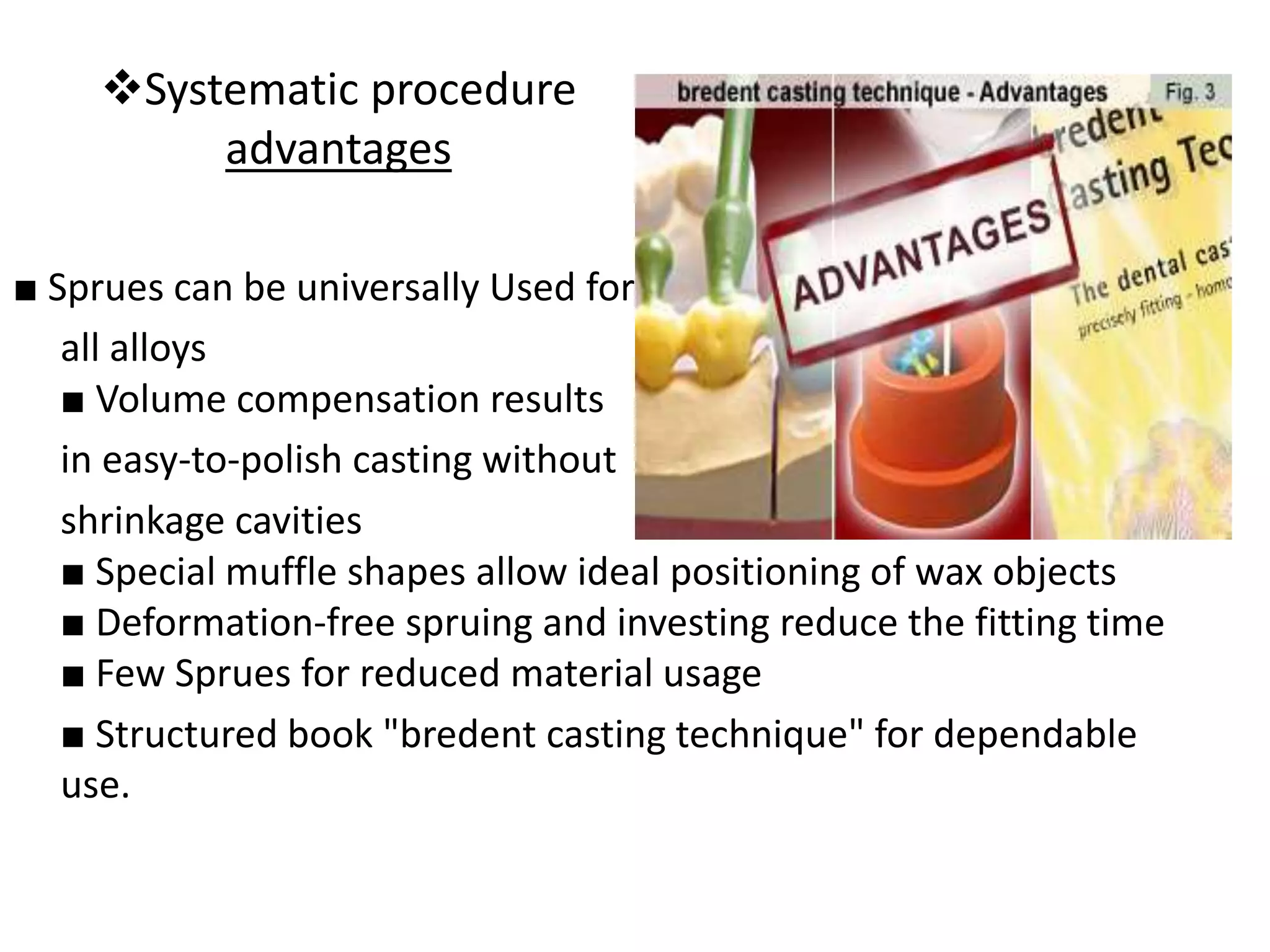 Systematic procedure
advantages
■ Sprues can be universally Used for
all alloys
■ Volume compensation results
in easy-to-polish casting without
shrinkage cavities
■ Special muffle shapes allow ideal positioning of wax objects
■ Deformation-free spruing and investing reduce the fitting time
■ Few Sprues for reduced material usage
■ Structured book "bredent casting technique" for dependable
use.
 