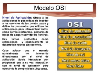 Modelo OSI
Nivel de Aplicación: Ofrece a las
aplicaciones la posibilidad de acceder
a los servicios de las demás capas y
define los protocolos que utilizan las
aplicaciones para intercambiar datos,
como correo electrónico, gestores de
bases de datos y servidor de ficheros.
Hay tantos protocolos como
aplicaciones y continuamente se
desarrollan nuevas aplicaciones.
Cabe aclarar que el usuario
normalmente no interactúa
directamente con el nivel de
aplicación. Suele interactuar con
programas que a su vez interactúan
con el nivel de aplicación pero
ocultando la complejidad subyacente.
 