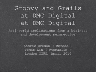 Groovy and Grails
    at DMC Digital
Real world applications from a business
      and development perspective



       Andrew Bredon ( @bredo )
        Tomas Lin ( @tomaslin )
        London GGUG, April 2010
 