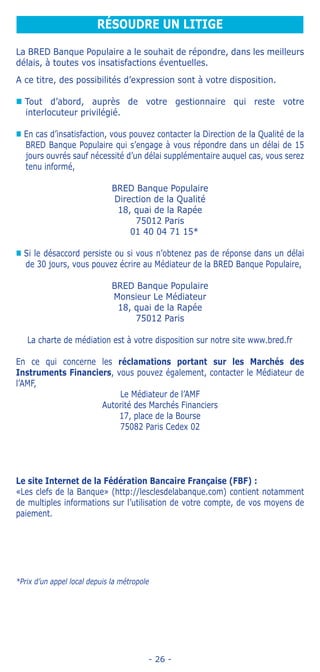 - 26 -
La BRED Banque Populaire a le souhait de répondre, dans les meilleurs
délais, à toutes vos insatisfactions éventuelles.
A ce titre, des possibilités d’expression sont à votre disposition.
„„ Tout d’abord, auprès de votre gestionnaire qui reste votre
interlocuteur privilégié.
„„ En cas d’insatisfaction, vous pouvez contacter la Direction de la Qualité de la
BRED Banque Populaire qui s’engage à vous répondre dans un délai de 15
jours ouvrés sauf nécessité d’un délai supplémentaire auquel cas, vous serez
tenu informé,
BRED Banque Populaire
Direction de la Qualité
18, quai de la Rapée
75012 Paris
01 40 04 71 15*
„„ Si le désaccord persiste ou si vous n’obtenez pas de réponse dans un délai
de 30 jours, vous pouvez écrire au Médiateur de la BRED Banque Populaire,
BRED Banque Populaire
Monsieur Le Médiateur
18, quai de la Rapée
75012 Paris
	 La charte de médiation est à votre disposition sur notre site www.bred.fr
En ce qui concerne les réclamations portant sur les Marchés des
Instruments Financiers, vous pouvez également, contacter le Médiateur de
l’AMF,
Le Médiateur de l’AMF
Autorité des Marchés Financiers
17, place de la Bourse
75082 Paris Cedex 02
Le site Internet de la Fédération Bancaire Française (FBF) :
«Les clefs de la Banque» (http://lesclesdelabanque.com) contient notamment
de multiples informations sur l’utilisation de votre compte, de vos moyens de
paiement.
*Prix d’un appel local depuis la métropole
RÉSOUDRE UN LITIGE
 