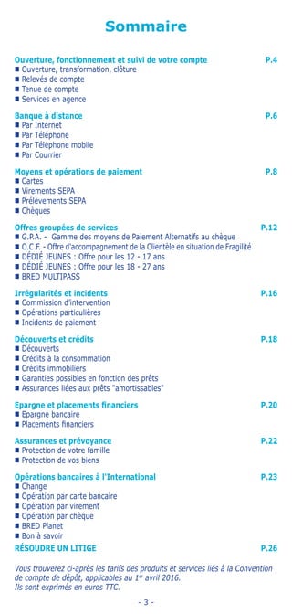 - 3 -
Sommaire
RÉSOUDRE UN LITIGE P.26
Vous trouverez ci-après les tarifs des produits et services liés à la Convention
de compte de dépôt, applicables au 1er
avril 2016.
Ils sont exprimés en euros TTC.
Ouverture, fonctionnement et suivi de votre compte P.4
„„ Ouverture, transformation, clôture
„„ Relevés de compte
„„ Tenue de compte
„„ Services en agence
Banque à distance P.6
„„ Par Internet
„„ Par Téléphone
„„ Par Téléphone mobile
„„ Par Courrier
Moyens et opérations de paiement P.8
„„ Cartes
„„ Virements SEPA
„„ Prélèvements SEPA
„„ Chèques
Offres groupées de services P.12
„„ G.P.A. - Gamme des moyens de Paiement Alternatifs au chèque
„„ O.C.F. - Offre d'accompagnement de la Clientèle en situation de Fragilité
„„ DÉDIÉ JEUNES : Offre pour les 12 - 17 ans
„„ DÉDIÉ JEUNES : Offre pour les 18 - 27 ans
„„ BRED MULTIPASS
Irrégularités et incidents P.16
„„ Commission d’intervention
„„ Opérations particulières
„„ Incidents de paiement
Découverts et crédits P.18
„„ Découverts
„„ Crédits à la consommation
„„ Crédits immobiliers
„„ Garanties possibles en fonction des prêts
„„ Assurances liées aux prêts amortissables
Epargne et placements financiers P.20
„„ Epargne bancaire
„„ Placements financiers
Assurances et prévoyance P.22
„„ Protection de votre famille
„„ Protection de vos biens
Opérations bancaires à l'International P.23
„„ Change
„„ Opération par carte bancaire
„„ Opération par virement
„„ Opération par chèque
„„ BRED Planet
„„ Bon à savoir
 
