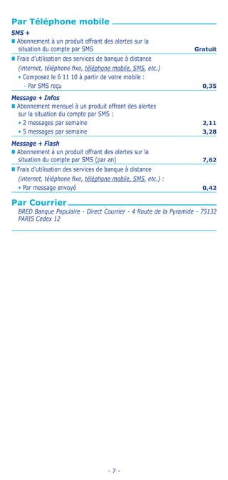 - 7 -
Par Téléphone mobile
SMS +
„„ Abonnement à un produit offrant des alertes sur la
situation du compte par SMS Gratuit
„„ Frais d'utilisation des services de banque à distance
(internet, téléphone fixe, téléphone mobile, SMS, etc.)
• Composez le 6 11 10 à partir de votre mobile :
-- Par SMS reçu 0,35
Message + Infos
„„ Abonnement mensuel à un produit offrant des alertes
sur la situation du compte par SMS :
• 2 messages par semaine 2,11
• 5 messages par semaine 3,28
Message + Flash
„„ Abonnement à un produit offrant des alertes sur la
situation du compte par SMS (par an) 7,62
„„ Frais d'utilisation des services de banque à distance
(internet, téléphone fixe, téléphone mobile, SMS, etc.) :
• Par message envoyé 0,42
Par Courrier
BRED Banque Populaire - Direct Courrier - 4 Route de la Pyramide - 75132
PARIS Cedex 12
 