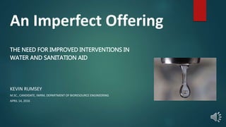 An Imperfect Offering
THE NEED FOR IMPROVED INTERVENTIONS IN
WATER AND SANITATION AID
KEVIN RUMSEY
M.SC., CANDIDATE, IWRM, DEPARTMENT OF BIORESOURCE ENGINEERING
APRIL 14, 2016
 
