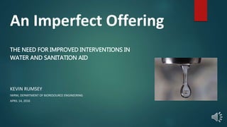 An Imperfect Offering
THE NEED FOR IMPROVED INTERVENTIONS IN
WATER AND SANITATION AID
KEVIN RUMSEY
IWRM, DEPARTMENT OF BIORESOURCE ENGINEERING
APRIL 14, 2016
 