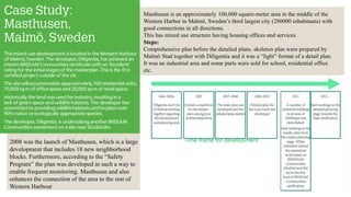 Masthusen is an approximately 100,000 square-meter area in the middle of the
Western Harbor in Malmö, Sweden’s third largest city (280000 inhabitants) with
good connections in all directions.
This has mixed use structure having housing offices and services.
Steps:
Comprehensive plan before the detailed plans. skeleton plan were prepared by
Malmö Stad together with Diligentia and it was a “light” format of a detail plan.
It was an industrial area and some parts were sold for school, residential office
etc.
Time frame for development2008 was the launch of Masthusen, which is a large
development that includes 18 new neighborhood
blocks. Furthermore, according to the “Safety
Program” the plan was developed in such a way to
enable frequent monitoring. Masthusen and also
enhances the connection of the area to the rest of
Western Harbour
 