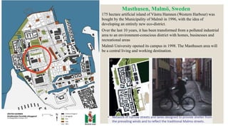 175 hectare artificial island of Västra Hamnen (Western Harbour) was
bought by the Municipality of Malmö in 1996, with the idea of
developing an entirely new eco-district.
Over the last 10 years, it has been transformed from a polluted industrial
area to an environment-conscious district with homes, businesses and
recreational areas
Malmö University opened its campus in 1998. The Masthusen area will
be a central living and working destination.
Masthusen, Malmö, Sweden
 