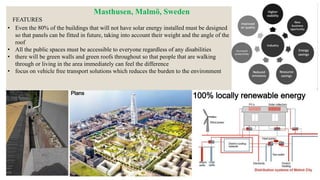 • Even the 80% of the buildings that will not have solar energy installed must be designed
so that panels can be fitted in future, taking into account their weight and the angle of the
roof
• All the public spaces must be accessible to everyone regardless of any disabilities
• there will be green walls and green roofs throughout so that people that are walking
through or living in the area immediately can feel the difference
• focus on vehicle free transport solutions which reduces the burden to the environment
FEATURES
Masthusen, Malmö, Sweden
 
