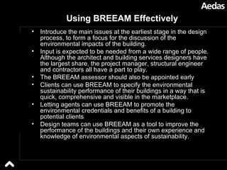 Using BREEAM Effectively Introduce the main issues at the earliest stage in the design process, to form a focus for the discussion of the environmental impacts of the building.  Input is expected to be needed from a wide range of people. Although the architect and building services designers have the largest share, the project manager, structural engineer and contractors all have a part to play.  The BREEAM assessor should also be appointed early  Clients can use BREEAM to specify the environmental sustainability performance of their buildings in a way that is quick, comprehensive and visible in the marketplace.  Letting agents can use BREEAM to promote the environmental credentials and benefits of a building to potential clients  Design teams can use BREEAM as a tool to improve the performance of the buildings and their own experience and knowledge of environmental aspects of sustainability. 