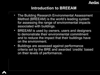 Introduction to BREEAM The Building Research Environmental Assessment Method (BREEAM) is the world’s leading system for assessing the range of environmental impacts associated with buildings.  BREEAM is used by owners, users and designers to demonstrate their environmental commitment and to reduce the impact that their buildings have on the environment.  Buildings are assessed against performance criteria set by the BRE and awarded ‘credits’ based on their levels of performance. 