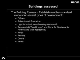 Buildings assessed The Building Research Establishment has standard models for several types of development: Offices Schools and Education Light industrial, warehousing (non-retail) Residential (“Eco Homes” and Code for Sustainable Homes and Multi-residential) Retail Prisons Courts Health 