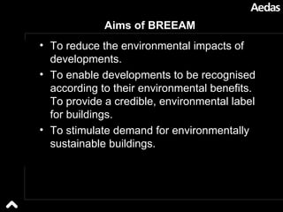 Aims of BREEAM   To reduce the environmental impacts of developments.  To enable developments to be recognised according to their environmental benefits. To provide a credible, environmental label for buildings.  To stimulate demand for environmentally sustainable buildings.  