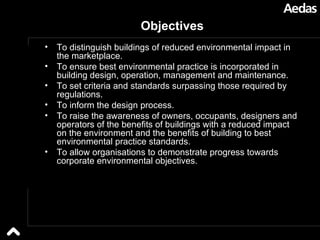 Objectives To distinguish buildings of reduced environmental impact in the marketplace.  To ensure best environmental practice is incorporated in building design, operation, management and maintenance.  To set criteria and standards surpassing those required by regulations.  To inform the design process.  To raise the awareness of owners, occupants, designers and operators of the benefits of buildings with a reduced impact on the environment and the benefits of building to best environmental practice standards. To allow organisations to demonstrate progress towards corporate environmental objectives.  