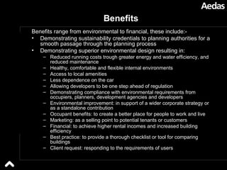 Benefits  Benefits range from environmental to financial, these include:- Demonstrating sustainability credentials to planning authorities for a smooth passage through the planning process Demonstrating superior environmental design resulting in: Reduced running costs trough greater energy and water efficiency, and reduced maintenance Healthy, comfortable and flexible internal environments Access to local amenities Less dependence on the car Allowing developers to be one step ahead of regulation Demonstrating compliance with environmental requirements from occupiers, planners, development agencies and developers Environmental improvement: in support of a wider corporate strategy or as a standalone contribution Occupant benefits: to create a better place for people to work and live Marketing: as a selling point to potential tenants or customers Financial: to achieve higher rental incomes and increased building efficiency Best practice: to provide a thorough checklist or tool for comparing buildings Client request: responding to the requirements of users 
